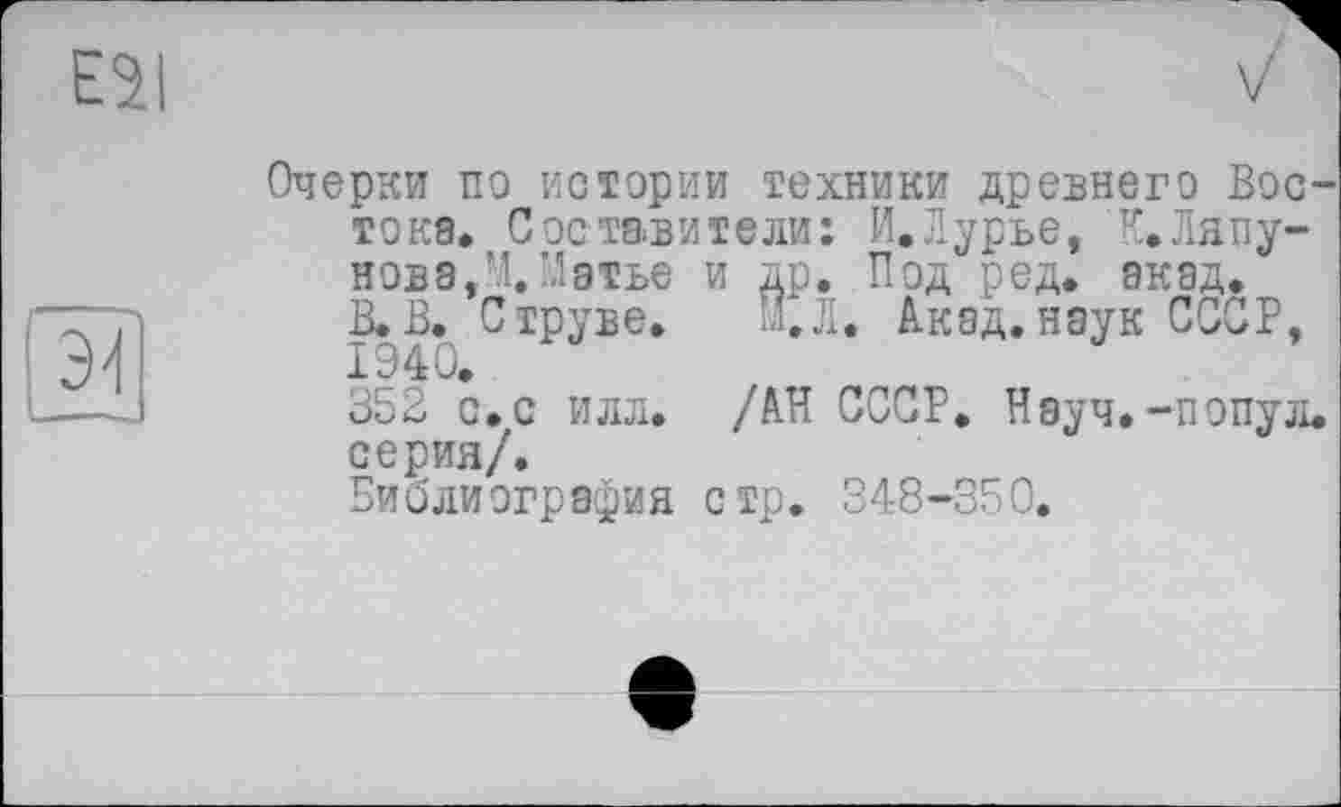 ﻿Очерки по истории техники древнего Востока. Составители: И.Лурье, 'К.Ляпунов а,М.Матье и др. Под ред. акад.
В.В. Струве. И.Л. Акад.наук СССР, 1940.
352 с.с илл. /АН СССР. Науч.-попул. серия/.
Библиография стр. 348-350.